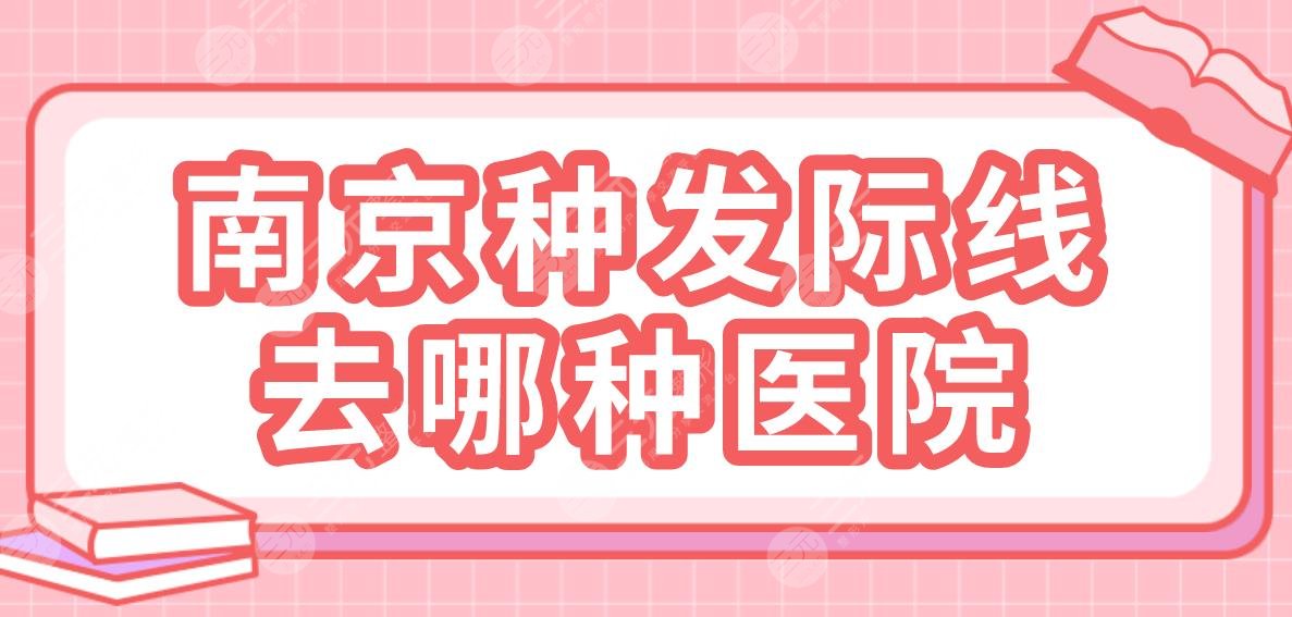 南京种发际线去哪种医院？植发专科还是整形医院？碧莲盛、新生、美贝尔上榜！