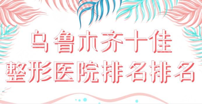 乌鲁木齐十佳整形医院排名！正规美容整形医院盘点：三甲还是专科？