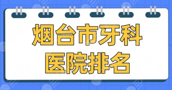 烟台市牙科医院排名2025|爱博口腔、德韩口腔、圣贝口腔等上榜！