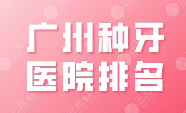 广州种牙医院排名2024|广大、圣贝、穗华、雅皓、柏德实力上榜！