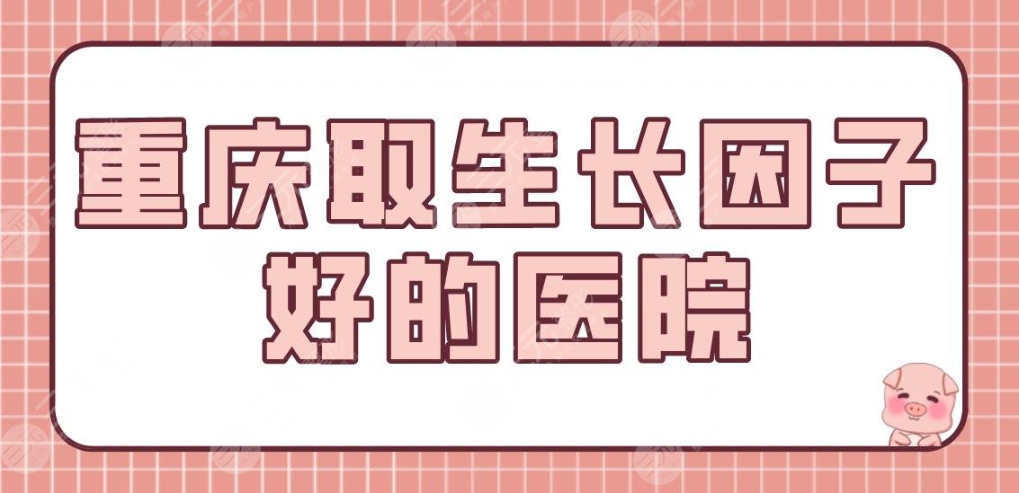 重庆取生长因子好的医院有哪些？公立医院排名|新桥医院、西南医院等上榜！