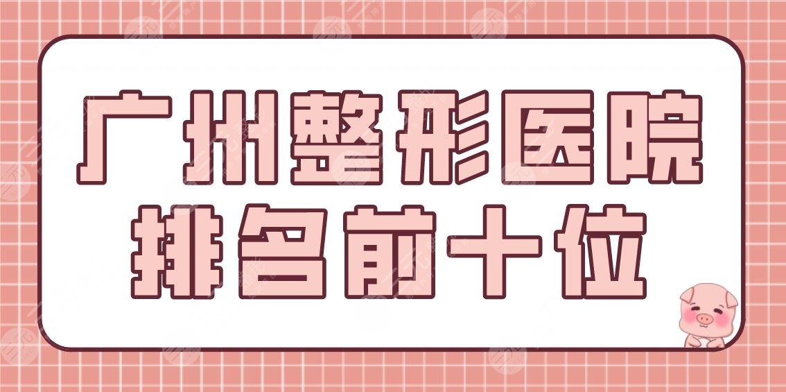 广州整形医院排名前十位有哪些？美容医院盘点|广大整形、天姿医美等上榜！