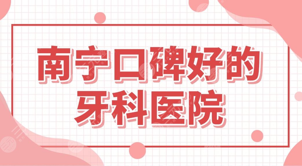 南宁口碑好的牙科医院名单！南宁牙齿矫正哪里好？柏乐、诺贝尔口腔等上榜！