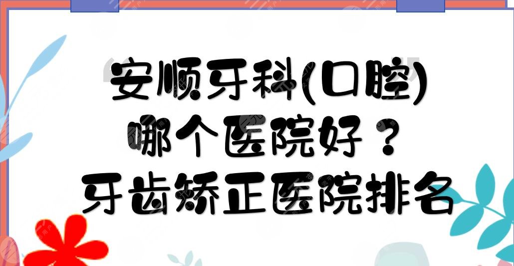 安顺牙科(口腔)哪个医院好？牙齿矫正医院排名+价格费用表一览！