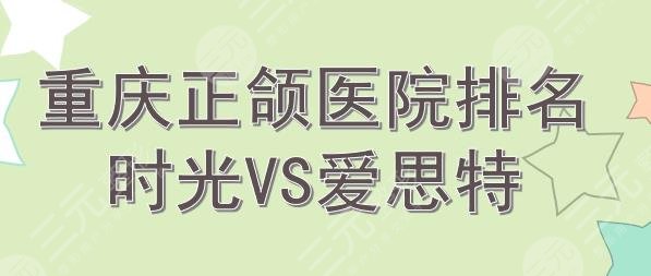 重庆正颌手术医院排名|时光和爱思特哪个好?2024新榜~