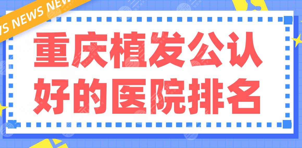 重庆植发公认好的医院排名|西南医院、重医大附一院、大坪医院哪家好？