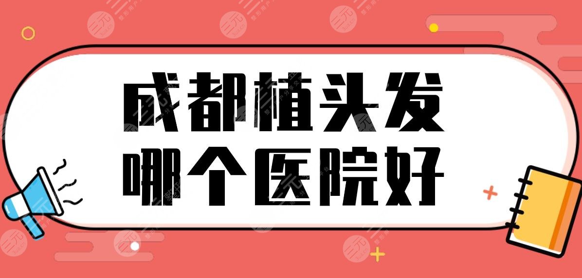 成都植头发哪个医院好？植发医院排名|恒美、首瑞、恒博、大麦等上榜！