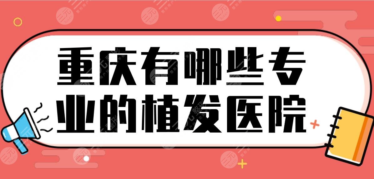 重庆有哪些专业的植发医院？植发际线医院排行|新生、大麦、新沐上榜！