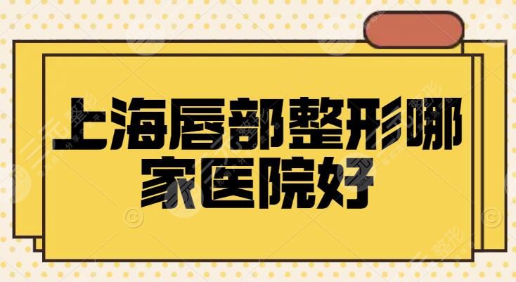 上海唇部整形哪家医院好？丰唇、唇裂修复都不在话下，优选了4家来对比