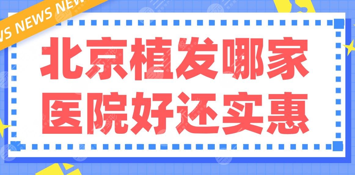 北京植发哪家医院好还实惠？排行|薇琳、碧莲盛、熙朵、大麦哪家更好？