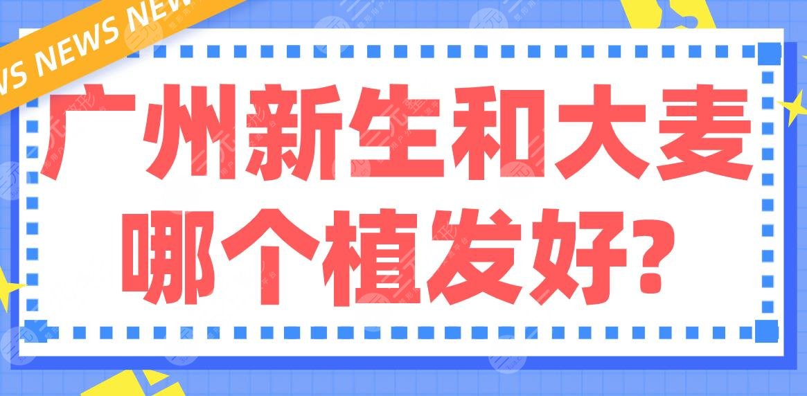 广州新生和大麦哪个植发好？哪家医院的医生技术好？附医生|地址|价格表