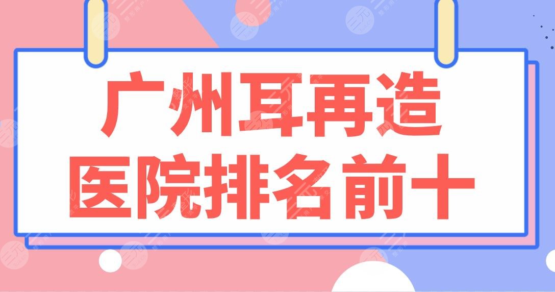 广州耳再造医院排名前十|省人民医院、南方医院、战区总医院等上榜！