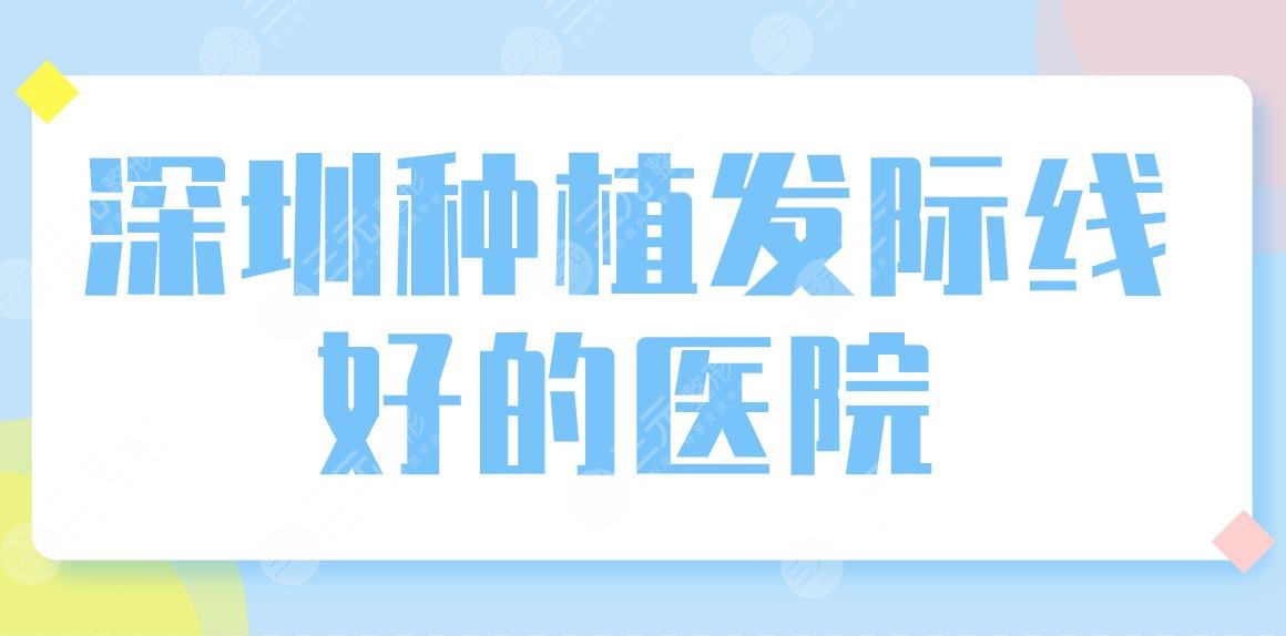 深圳种植发际线好的医院公布！发际线植发哪家好？附排名前五名单！