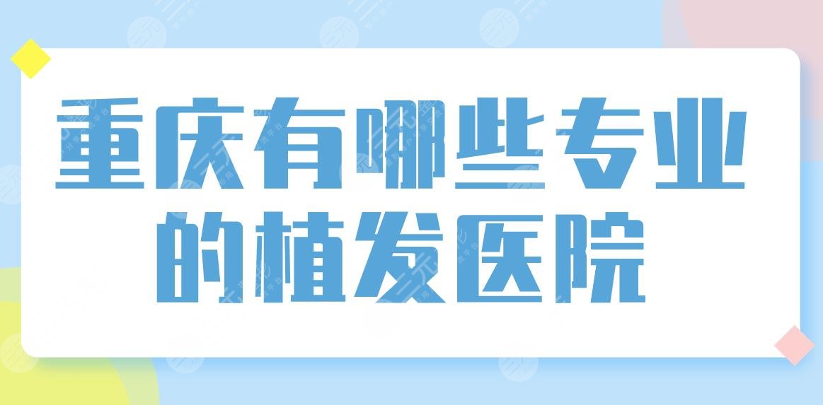 重庆有哪些专业的植发医院？正规医院排名|新生、大麦、华美整形等上榜！