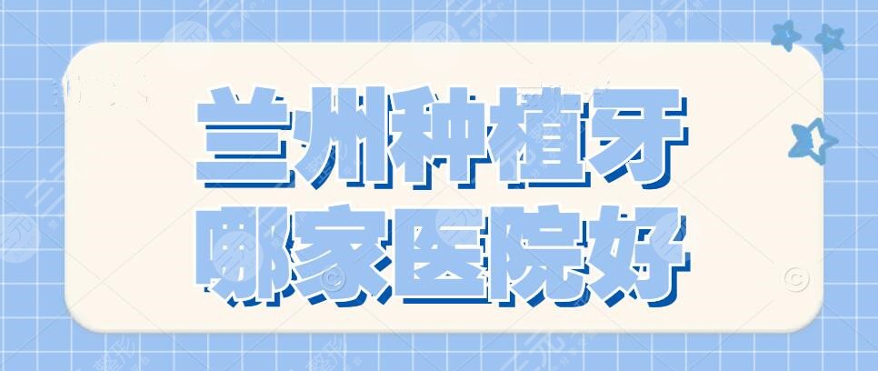 兰州种植牙哪家医院好？2024医院排行榜|二医院、兰州大学口腔医院..