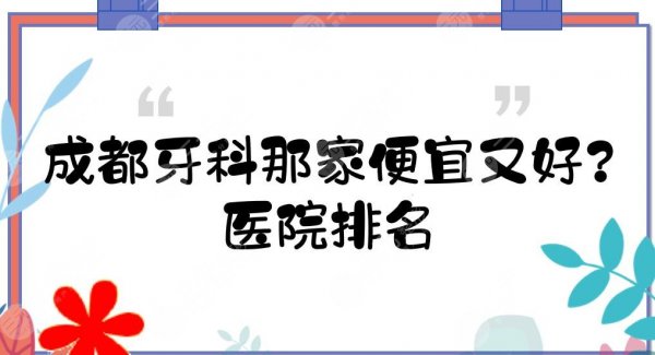 成都牙科那家便宜又好？医院排名+收费价目表！极光、圣贝等上榜理由分享~