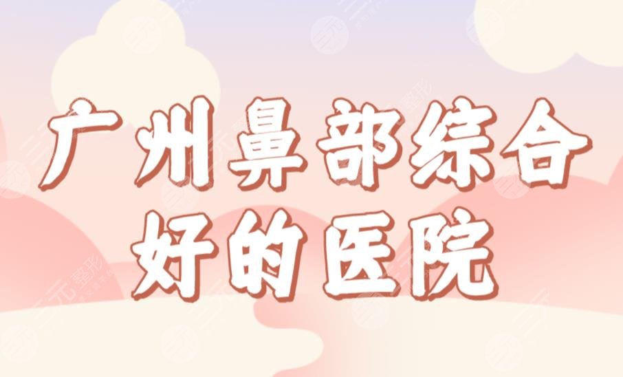 广州鼻部综合好的医院名单公布！整形医院排名|广大、华美、海峡等上榜！