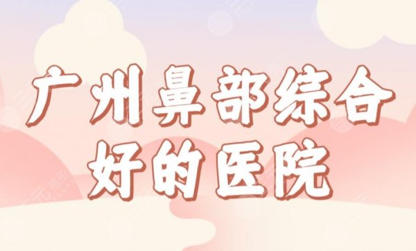 广州鼻部综合好的医院名单公布！整形医院排名|广大、华美、海峡等上榜！