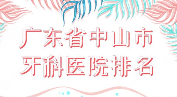 广东省中山市牙科医院排名榜单！香山口腔、爱雅口腔、好民生口腔等上榜！