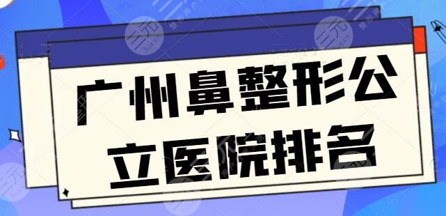 广州鼻整形公立(三甲)医院排名_十大排行榜，超人气技术特色和报价明细收藏