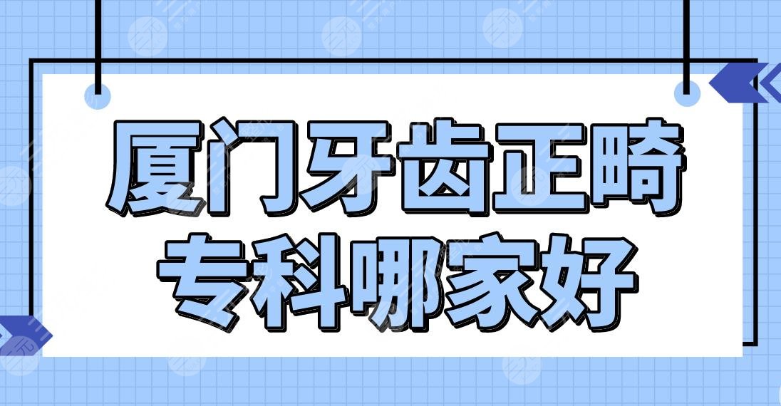 厦门牙齿正畸专科哪家好？医院排名|麦芽口腔、优梨口腔、厦大附一院等上榜！