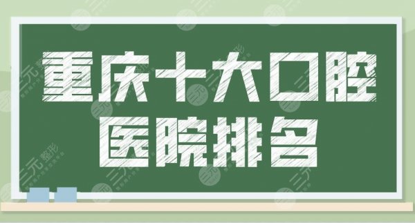 重庆十大口腔医院排名|前十位名单公布！牙博士、团圆、维乐等上榜！