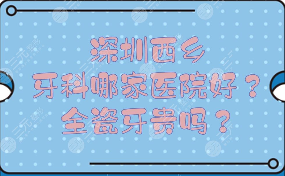 深圳西乡牙科哪家医院好？全瓷牙贵吗？口腔医院点评+价位明细