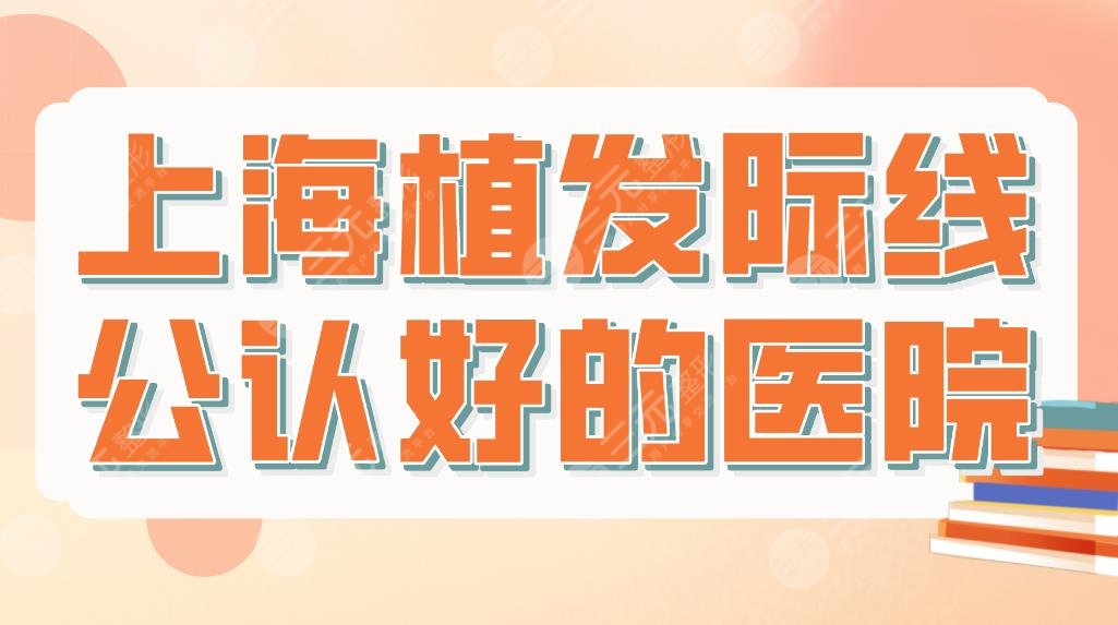 上海植发际线公认好的医院名单！附医院排名和价格表！大麦、碧莲盛等上榜！