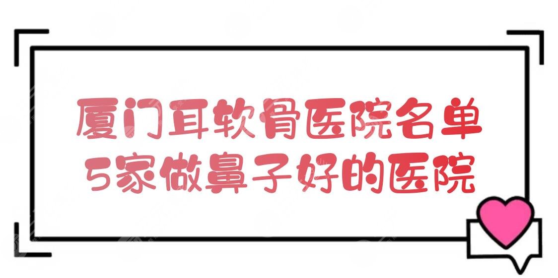 厦门耳软骨医院名单+价钱参考[新]，5家做鼻子比较好的医院盘点！