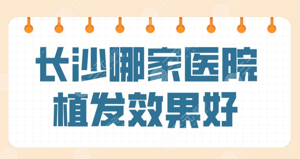 长沙哪家医院植发效果好？植发医院排名|碧莲盛、新生、华韩等上榜！