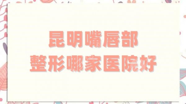 昆明嘴唇部整形哪家医院好？实力汇总5家当地口碑高、技术稳定的机构