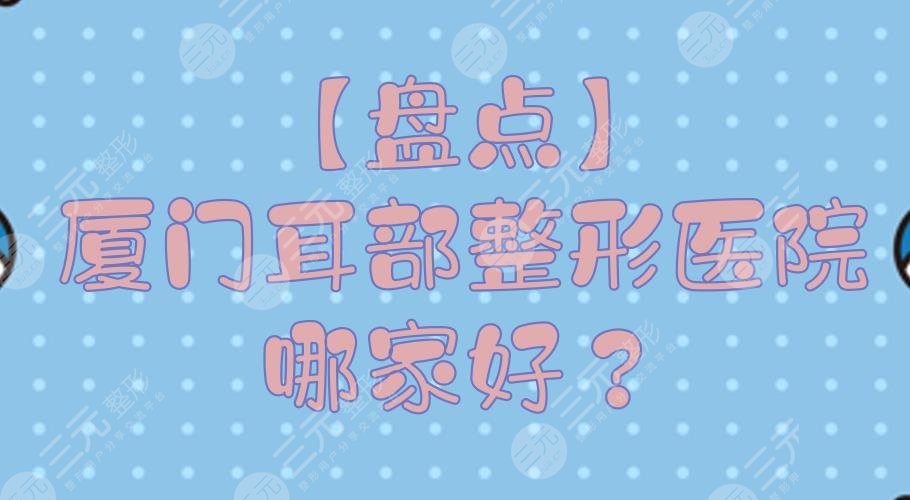 【盘点】厦门耳部整形医院哪家好？正规整形医院排行+费用预览！