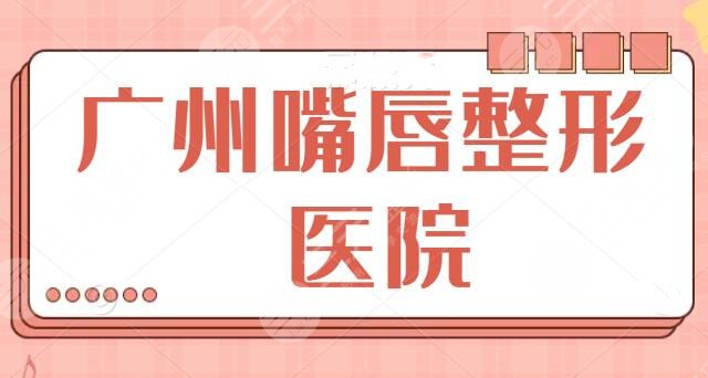 十佳！广州嘴唇整形哪家医院好？兔唇、丰唇、微笑唇都可选，中山三院夺冠！