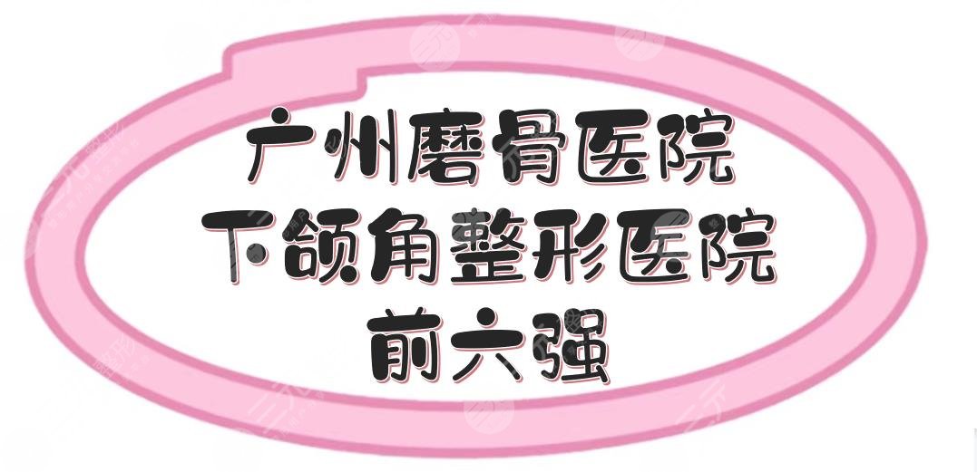 广州磨骨好的医院有哪些？下颌角整形医院前六强盘点！广大、华美等~