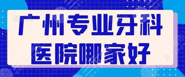 广州专业牙科医院哪家好？越秀圣贝、穗华京溪都是优质机构，价格也接地气！