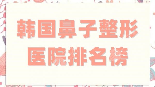 韩国鼻子整形医院排名榜更新，普罗菲耳、菲斯莱茵、清潭first等上榜