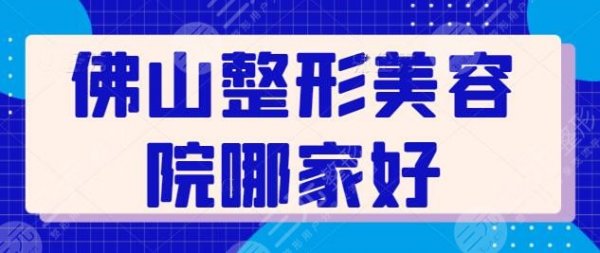 佛山整形美容院哪家好？排名前三+五强医院实力上乘！附上每家技术点评~