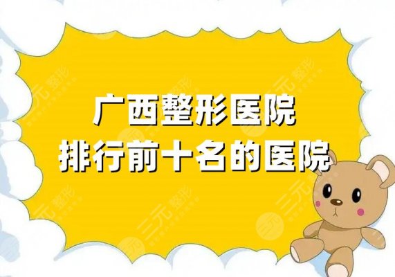 广西整形医院排行前十名的医院汇总，华美、梦想、爱思特等5家资料公开