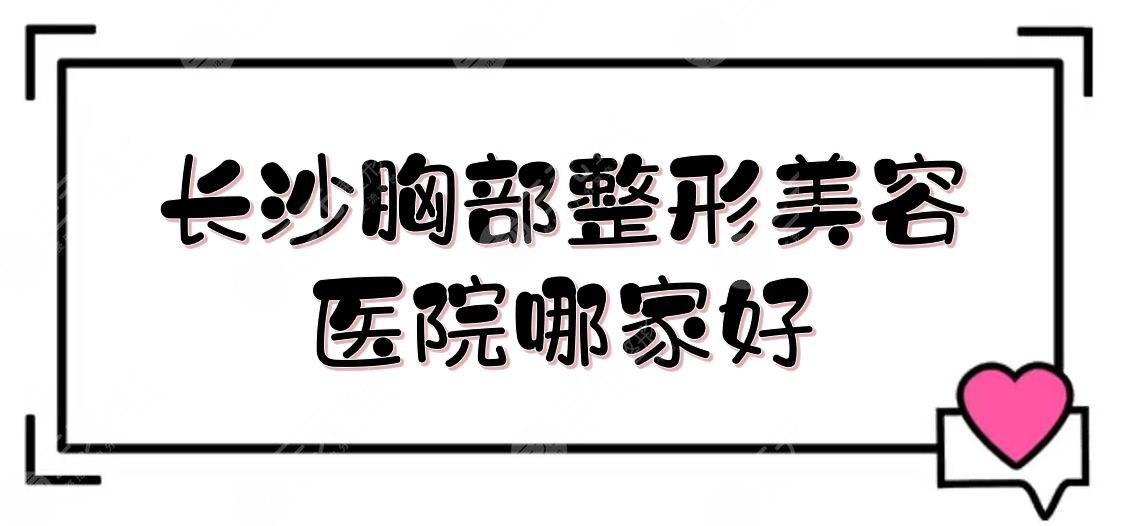 长沙胸部整形美容医院哪家好？排名+费用抢先看！美胸人士术前必了解~