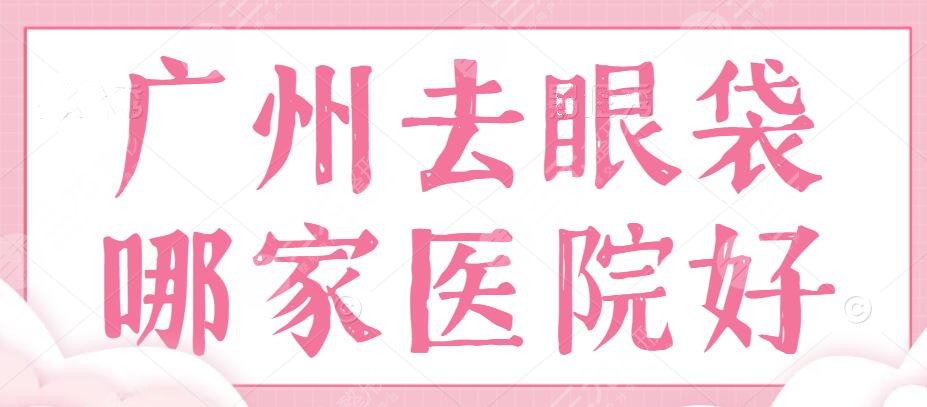 广州去眼袋手术哪家医院技术好？医院前十排行榜：健丽、积美、广美美雅