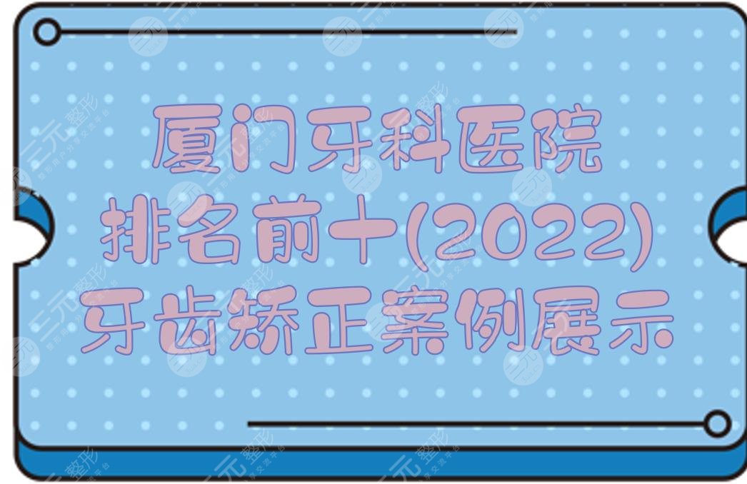 厦门牙科医院排名前十(2024)|牙齿矫正哪家好？麦芽、齿度等！附价格+案例