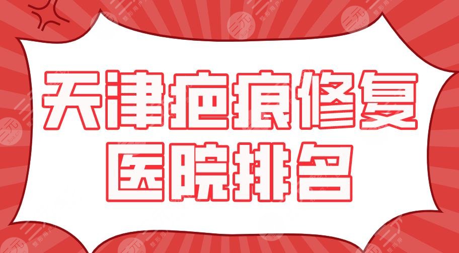 天津疤痕修复医院排名2024|天津医大总院、南开医院、美莱等上榜！