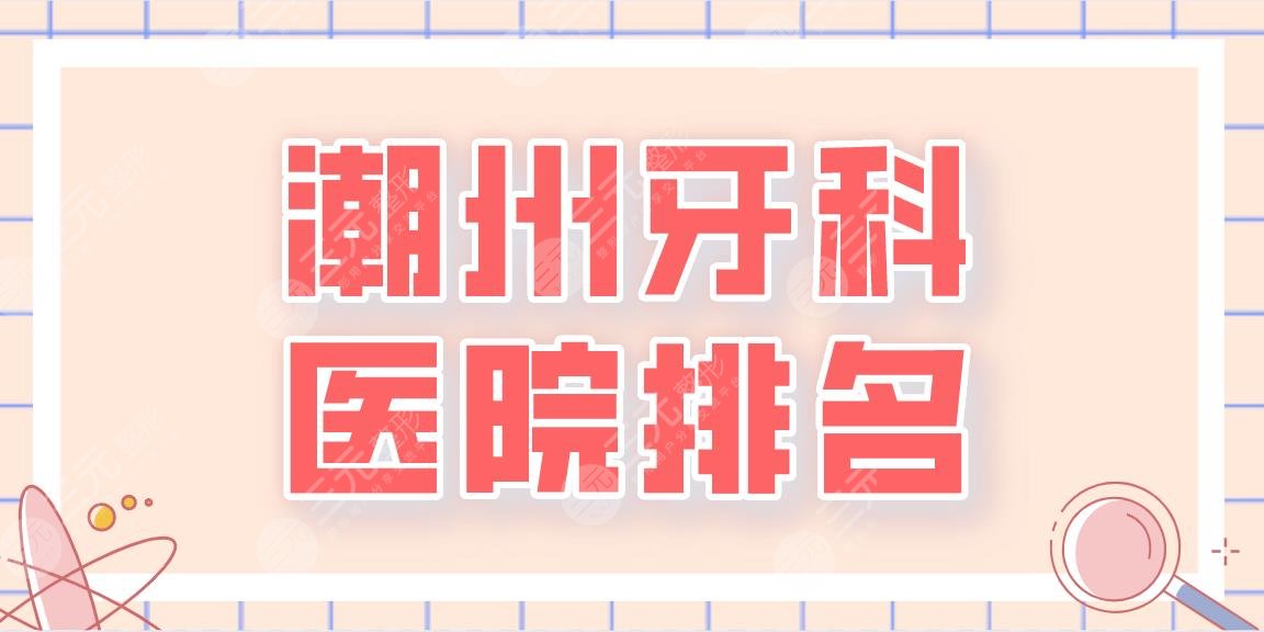 2024潮州牙科医院排名名单！潮州口腔、市人民医院、中心医院等上榜！