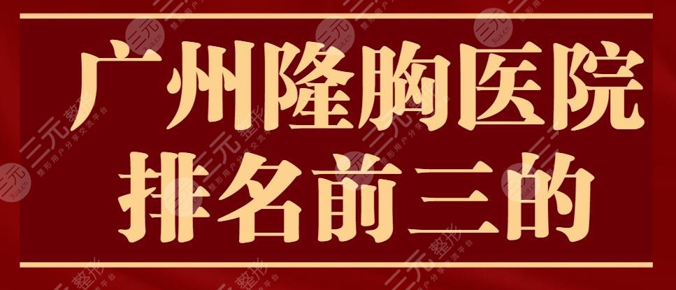 2024广州隆胸医院排名前三的，网友投票选出，@平胸姐妹收藏~