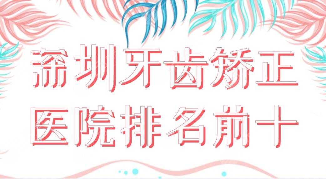 2024深圳牙齿矫正医院排名前十|美莱、美奥、青苗、格伦菲尔、同步等上榜！