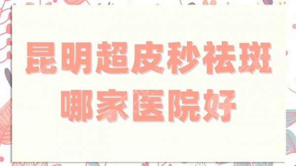 昆明超皮秒祛斑哪家医院好？华美美莱、铜雀台、梦想等5家技术绝绝子