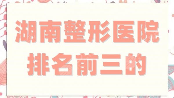 湖南整形医院排名前三的有哪些？爱思特、华韩华美、美莱跻身入围！