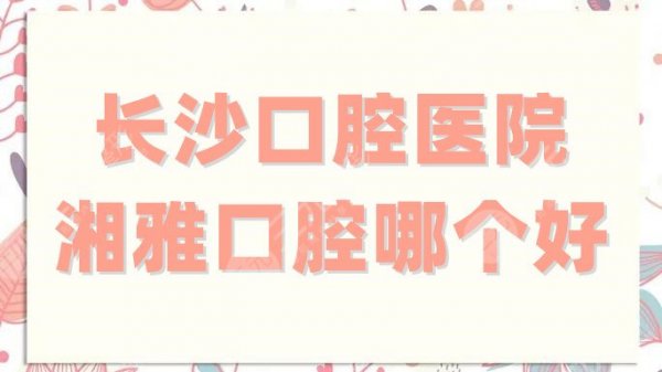 长沙口腔医院和湘雅口腔哪个好？拔牙哪个便宜？实力、性价比对比！