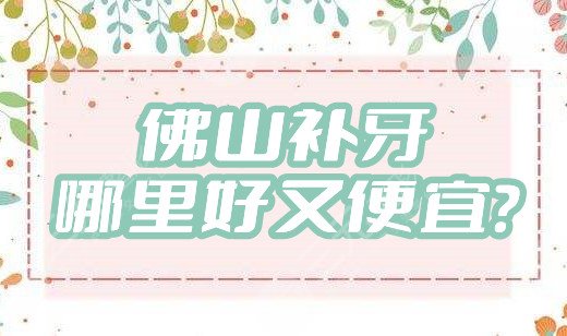 佛山补牙哪里好又便宜？登特、穗华、美莱等5家医院性价比高，附价格表