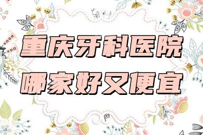 重庆牙科医院哪家好又便宜？排名公布：维乐、美奥、牙博士等上榜